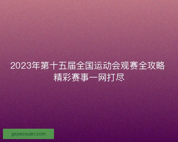 2023年第十五届全国运动会观赛全攻略 精彩赛事一网打尽