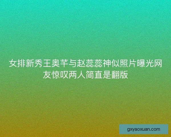 女排新秀王奥芊与赵蕊蕊神似照片曝光网友惊叹两人简直是翻版