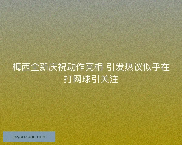 梅西全新庆祝动作亮相 引发热议似乎在打网球引关注