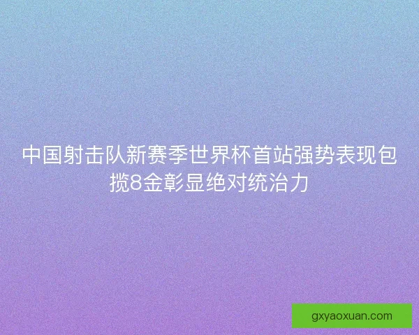 中国射击队新赛季世界杯首站强势表现包揽8金彰显绝对统治力