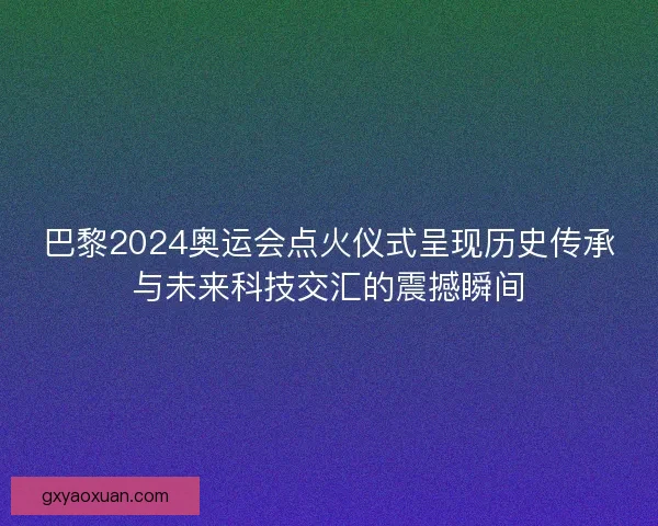 巴黎2024奥运会点火仪式呈现历史传承与未来科技交汇的震撼瞬间 巴黎2024奥运会点火仪式呈现历史传承与未来科技交汇的震撼瞬间