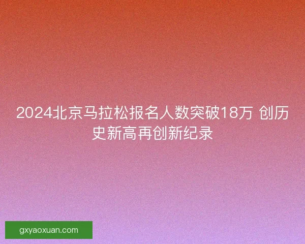 2024北京马拉松报名人数突破18万 创历史新高再创新纪录