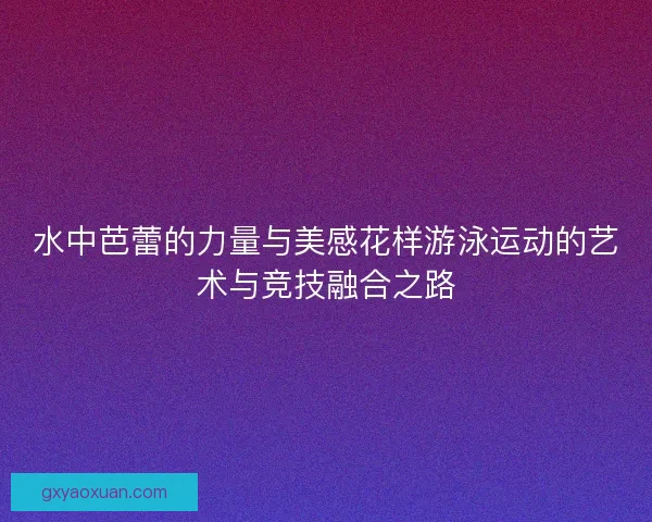 水中芭蕾的力量与美感花样游泳运动的艺术与竞技融合之路