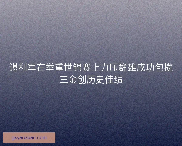 谌利军在举重世锦赛上力压群雄成功包揽三金创历史佳绩