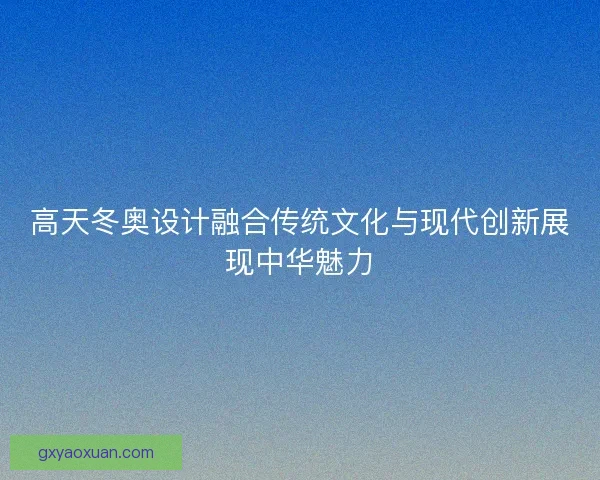 高天冬奥设计融合传统文化与现代创新展现中华魅力 高天冬奥设计融合传统文化与现代创新展现中华魅力