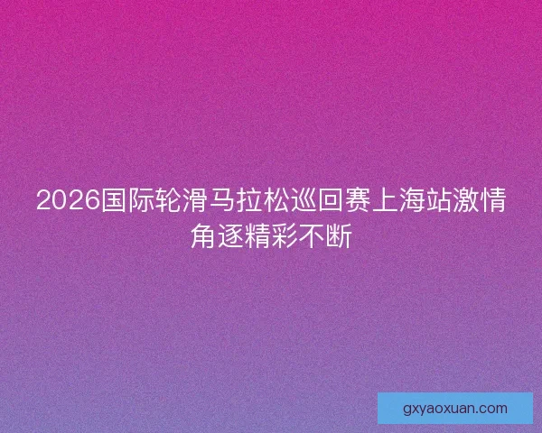 2026国际轮滑马拉松巡回赛上海站激情角逐精彩不断