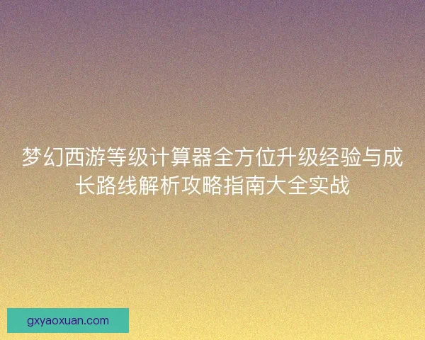 梦幻西游等级计算器全方位升级经验与成长路线解析攻略指南大全实战 梦幻西游等级计算器全方位升级经验与成长路线解析攻略指南大全实战