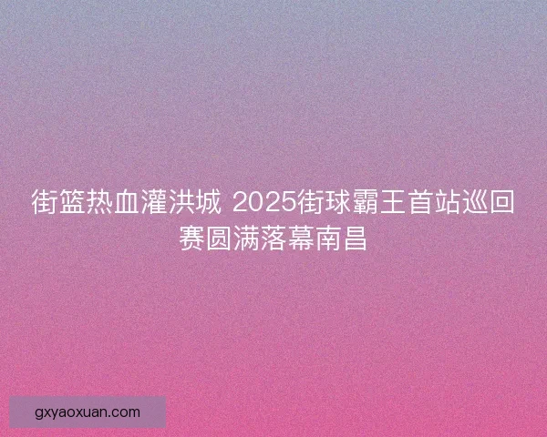街篮热血灌洪城 2025街球霸王首站巡回赛圆满落幕南昌