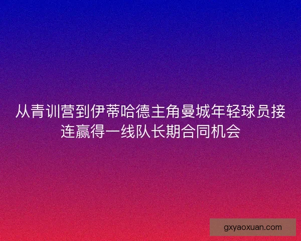 从青训营到伊蒂哈德主角曼城年轻球员接连赢得一线队长期合同机会 从青训营到伊蒂哈德主角曼城年轻球员接连赢得一线队长期合同机会