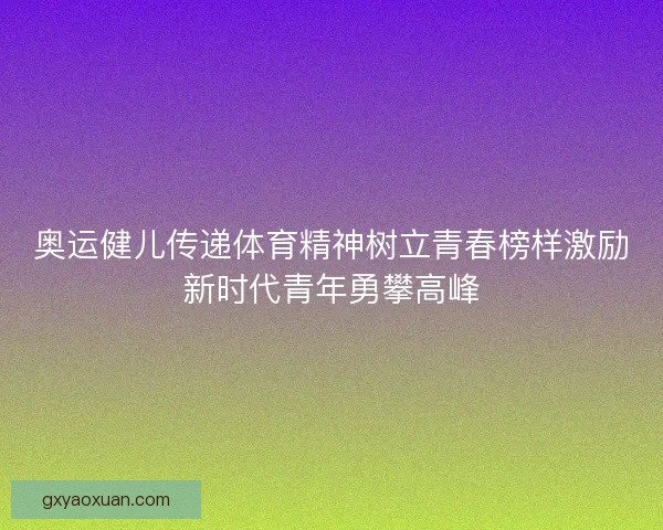 奥运健儿传递体育精神树立青春榜样激励新时代青年勇攀高峰