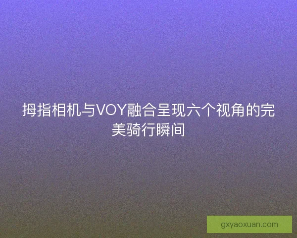 拇指相机与VOY融合呈现六个视角的完美骑行瞬间