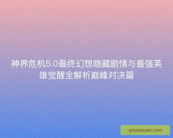 神界危机5.0最终幻想隐藏剧情与最强英雄觉醒全解析巅峰对决篇