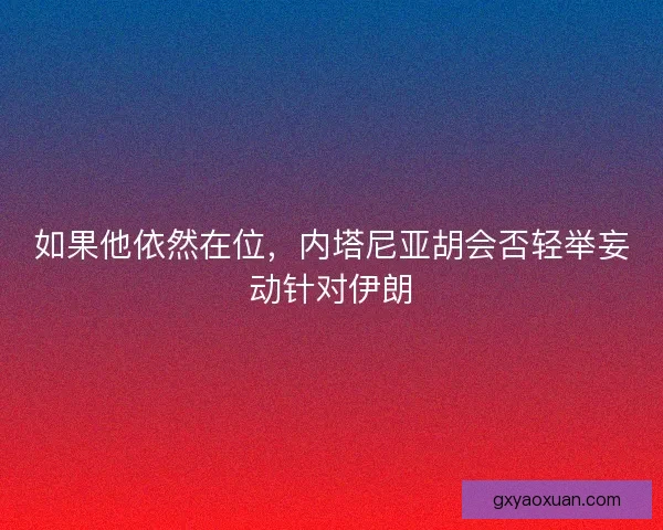如果他依然在位,内塔尼亚胡会否轻举妄动针对伊朗 如果他依然在位,内塔尼亚胡会否轻举妄动针对伊朗